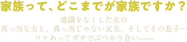 家族って、どこまでが家族ですか？意識をなくした女の　真っ当な夫と、　真っ当じゃない元夫、　そしてその息子…ワケあってガチでぶつかり合い——